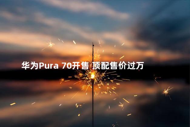 华为Pura 70开售 顶配售价过万